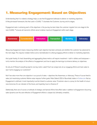 1. measuring Engagement: Based on Objectives
Understanding that it is indeed a strategy helps us see that Engagement attempts to deliver on marketing objectives.
A lifecycle-based framework, like that used in C.A.R.E. ™, illustrates the Customer Journey and its stages.


Engagement aids in achieving each of the objectives in the journey, but also helps the customer migrate from one stage to the
next. C.A.R.E. ™ ensures all marcomm efforts serve to deliver maximum Engagement within each stage.




   Awareness            Consideration            Interaction            Transaction            Bonding               Advocacy




Measuring Engagement means measuring whether each objective has been achieved, and whether the customer has advanced to
the next stage. This requires multiple metrics and a real dedication to utilizing engaging efforts to deliver on marketing objectives.


And, quite frankly, it’s hard. Assembling and aggregating these metrics will require investment – both in dollars and brainpower –
not to mention the analysis of the effects of engagement, and how to apply the learnings to enhance delivery on objectives.


So why do it? Doesn’t everything lead to one key metric: sales? Can’t we simply look at our engaging efforts and track sales to
see if we’re engaging our customers?


Not if we value more than one objective in our pursuit of sales – objectives like Awareness, or Advocacy. These of course feed to
sales, but maximizing customer lifetime value requires further goals. Peter Daboll, CEO of Bunchball, states in Forbes.com that as
Engagement is defined, it most importantly must be linked to customer value: “Customer value is a proxy for the health of a busi-
ness tomorrow. It is an indicator of the future, and hopefully, how to influence it.”


Additionally, there are of course a multitude of strategic and tactical efforts that affect sales in addition to Engagement. Assuming
sales dynamics are the sole reflection of Engagement efforts is utopian but ultimately unrealistic.




                                                                                                                                         10
 