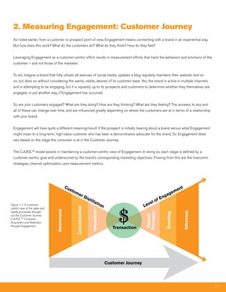 2. measuring Engagement: Customer Journey
  As noted earlier, from a customer or prospect point of view, Engagement means connecting with a brand in an experiential way.
  But how does this work? What do the customers do? What do they think? How do they feel?


  Leveraging Engagement as a customer-centric effort results in measurement efforts that track the behaviors and emotions of the
  customer – and not those of the marketer.


  To wit, imagine a brand that fully utilizes all avenues of social media, updates a blog regularly, maintains their website, and so
  on, but does so without considering the wants, needs, desires of its customer base. Yes, the brand is active in multiple channels
  and is attempting to be engaging, but it is squarely up to its prospects and customers to determine whether they themselves are
  engaged, or put another way, if Engagement has occurred.


  So are your customers engaged? What are they doing? How are they thinking? What are they feeling? The answers to any and
  all of these can change over time, and are influenced greatly depending on where the customers are at in terms of a relationship
  with your brand.


  Engagement will have quite a different meaning/result if the prospect is initially hearing about a brand versus what Engagement
  might mean to a long-term, high-value customer who has been a demonstrative advocate for the brand. So Engagement does
  vary based on the stage the consumer is at in the Customer Journey.


  The C.A.R.E.™ model assists in maintaining a customer-centric view of Engagement. In doing so, each stage is defined by a
  customer-centric goal and underscored by the brand’s corresponding marketing objectives. Flowing from this are the marcomm
  strategies, channel optimization, and measurement metrics.




                                            Cu                                                                                          nt
                                              sto                                                                                    me
                                                 me                                                                         g      e
                                                          rD                                                             ga
                                                                 ist
                                                                    illa                                             f En
                                                                                                                 o
                                                                               tio                          el
Figure 1.1: A customer-                                                           n                      Lev


                                                                                           $
                                                 Consideration




centric view of the sales and
                                                                       Interaction
                                Awareness




loyalty processes through-
                                                                                                                                             Advocacy
                                                                                                         Purchase


                                                                                                                         Bonding
                                                                                                          Repeat




out the Customer Journey.
C.A.R.E.™: Customer
Acquisition and Retention
through Engagement
                                                                                         Transaction




                                                                                      Customer Journey




                                                                                                                                                        11
 