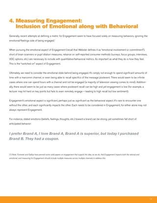 4. measuring Engagement:
   Inclusion of Emotional along with Behavioral
Generally, recent attempts at defining a metric for Engagement seem to have focused solely on measuring behaviors, ignoring the
emotional/feelings side of being engaged.1


When pursuing the emotional aspect of Engagement (recall that Webster defines it as “emotional involvement or commitment”),
short of brain scanners or pupil dilation measures, reliance on self-reported consumer methods (surveys, focus groups, interviews,
VOC options, etc.) are necessary to include with quantitative/behavioral metrics. As important as what they do is how they feel.
This is the “switched on” aspect of Engagement.


Ultimately, we need to consider the emotional state behind being engaged. It’s simply not enough to spend significant amounts of
time with a marcomm channel, or even being able to recall specifics of the message postevent. There would seem to be infinite
cases where one can spend hours with a channel and not be engaged (a majority of television viewing comes to mind). Addition-
ally, there would seem to be just as many cases where postevent recall can be high and yet engagement is low (for example, a
lecturer may hit hard on key points but fails to even remotely engage – leading to high recall but low sentiment).


Engagement’s emotional aspect is significant, perhaps just as significant as the behavioral aspect. It’s rare to encounter one
without the other, and each significantly impacts the other. Each needs to be considered in Engagement, for either alone may not
always represent Engagement.


For instance, stated emotions (beliefs, feelings, thoughts, etc.) toward a brand can be strong, yet sometimes fall short of
anticipated behavior:


I prefer Brand A, I love Brand A, Brand A is superior, but today I purchased
Brand B. They had a coupon.



(1) Note: Forrester and Gallup have penned some solid papers on engagement that support the idea, as we do, that Engagement impacts both the rational and
emotional, and measuring for Engagement should include multiple measures across multiple channels to address this.




                                                                                                                                                            14
 