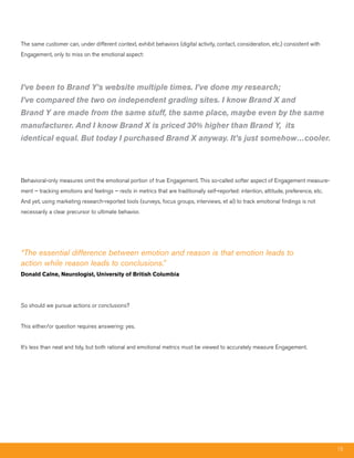 The same customer can, under different context, exhibit behaviors (digital activity, contact, consideration, etc.) consistent with
Engagement, only to miss on the emotional aspect:




I’ve been to Brand Y’s website multiple times. I’ve done my research;
I’ve compared the two on independent grading sites. I know Brand X and
Brand Y are made from the same stuff, the same place, maybe even by the same
manufacturer. And I know Brand X is priced 30% higher than Brand Y, its
identical equal. But today I purchased Brand X anyway. It’s just somehow…cooler.




Behavioral-only measures omit the emotional portion of true Engagement. This so-called softer aspect of Engagement measure-
ment – tracking emotions and feelings – rests in metrics that are traditionally self-reported: intention, attitude, preference, etc.
And yet, using marketing research-reported tools (surveys, focus groups, interviews, et al) to track emotional findings is not
necessarily a clear precursor to ultimate behavior.




“The essential difference between emotion and reason is that emotion leads to
action while reason leads to conclusions.”
Donald Calne, Neurologist, University of British Columbia




So should we pursue actions or conclusions?


This either/or question requires answering: yes.


It’s less than neat and tidy, but both rational and emotional metrics must be viewed to accurately measure Engagement.




                                                                                                                                       15
 