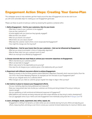 Engagement action Steps: Creating Your game-Plan
This whitepaper serves to help marketers get their heads around the idea of Engagement, but we also wish to arm
you with some actionable steps for creating your own Engagement game-plan.

Please use these six points to build your outline by answering the questions contained within:

1. Define Engagement – first for your customers, then for your brand.
    • What does it mean to your customers to be engaged?
    • How are they ‘switched on’?
    • At what stage(s) with your brand are they typically engaged?
    • What are their core values?
    • What are you brand’s core values?
    • Which/when are core values shared?
    • What does the customer need to think or do to reciprocate the Engagement?
    • How might this change over the long haul?

2. List Objectives – first for your brand, then for your customers – that can be influenced by Engagement.
     • What are you trying to accomplish in terms of measurable objectives?
     • What do these mean from your customer’s point of view?
     • Which are most apt to be affected by Engagement?

3. Choose channels that are most likely to achieve your marcomm objectives via Engagement.
    • Which channels do your customers prefer?
    • Which are best bets to engage?
    • Which make sense for the objective(s) you’re pursuing?
    • How does this all change as your customer grows in the relationship with your brand?

4. Experiment with different marcomm efforts to achieve Engagement.
    • Based on answers to the first three questions above (Definition, Objectives, Channels), which marcomm tactics (from the
      list of 42 in the Content Marketing Playbook, for example) can form the basis of your Engagement plan?
    • How can you integrate tactics for a collective effort?
    • What changes can you make as customer groups migrate from stage to stage in their journeys?

5. Set metrics in place to measure your Engagement efforts.
    • Are your marketing objectives being addressed and measured?
    • Does your measurement plan look at what your customers are thinking and doing (instead of focusing on what your
      brand is doing)?
    • Are you capitalizing on both emotional and behavioral responses to Engagement?
    • What platforms and channels are being measured and what unique attributes do they bring to metrics development?
    • Can you aggregate some of your metrics and view Engagement more holistically (using tools like N-Gauge LevelTM)?

6. Learn, strategize, tweak, experiment, test, refine, repeat, etc.
    • Engagement is nothing if not dynamic, so make certain you are constantly learning from prior efforts and adjusting your
      efforts, measuring them, and doing so over time to nurture your customer-to-brand relationships for maximum lifetime value.




                                                                                                                                    18
 