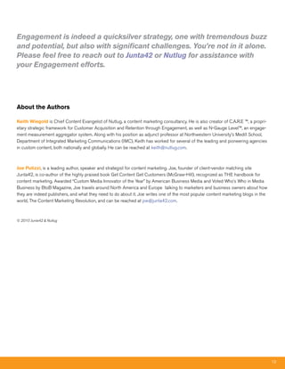 Engagement is indeed a quicksilver strategy, one with tremendous buzz
and potential, but also with significant challenges. You’re not in it alone.
Please feel free to reach out to Junta42 or Nutlug for assistance with
your Engagement efforts.




About the Authors

Keith Wiegold is Chief Content Evangelist of Nutlug, a content marketing consultancy. He is also creator of C.A.R.E ™, a propri-
etary strategic framework for Customer Acquisition and Retention through Engagement, as well as N-Gauge Level™, an engage-
ment measurement aggregator system. Along with his position as adjunct professor at Northwestern University’s Medill School,
Department of Integrated Marketing Communications (IMC), Keith has worked for several of the leading and pioneering agencies
in custom content, both nationally and globally. He can be reached at keith@nutlug.com.



Joe Pulizzi, is a leading author, speaker and strategist for content marketing. Joe, founder of client-vendor matching site
Junta42, is co-author of the highly praised book Get Content Get Customers (McGraw-Hill), recognized as THE handbook for
content marketing. Awarded “Custom Media Innovator of the Year” by American Business Media and Voted Who’s Who in Media
Business by BtoB Magazine, Joe travels around North America and Europe talking to marketers and business owners about how
they are indeed publishers, and what they need to do about it. Joe writes one of the most popular content marketing blogs in the
world, The Content Marketing Revolution, and can be reached at joe@junta42.com.



© 2010 Junta42 & Nutlug




                                                                                                                                   19
 