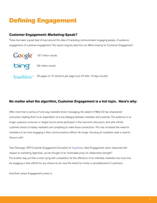 Defining Engagement

Customer Engagement: Marketing-Speak?
There has been a great deal of buzz around this idea of marketing communication engaging people, of audience

engagement, of customer engagement. The search engines bear this out. When looking for ‘Customer Engagement’:



                          18.7 million results



                          9.8 million results



                          20 pages of 15 mentions per page (cuts off after 10 days results)




No matter what the algorithm, Customer Engagement is a hot topic. Here’s why:


After more than a century of one-way, marketer-driven messaging, the advent of Web 2.0 has empowered

consumers, leading them to an expectation of a true dialogue between marketer and customer. The audience is no

longer a passive consumer or ‘target,’ but an active participant in the marcomm discussion. And with infinite

customer choice of media, marketers are competing to make those connections. This has increased the need for

marketers to be more engaging in their communications efforts. No longer ‘shouting at,’ marketers seek a need to

‘discuss with.’



Trae Clevenger, SVP Customer Engagement Innovation at Targetbase, feels Engagement, when measured with

respect to marketing objectives, can be thought of an “actionable proxy for relationship strength.”

Put another way, just like a suitor vying with competitors for the affections of an intended, marketers too must now

be engaging in their efforts for any chance to win over the hearts (or minds, or pocketbooks) of customers.



And that’s where Engagement comes in.




                                                                                                                       3
 