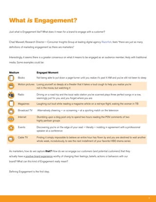 What is Engagement?
Just what is Engagement like? What does it mean for a brand to engage with a customer?



Chad Maxwell, Research Director – Consumer Insights Group at leading digital agency Razorfish, feels “there are just as many

definitions of marketing engagement as there are marketers.”



Interestingly, it seems there is a greater consensus on what it means to be engaged as an audience member, likely with traditional

media. Some examples could be:



Medium                    Engaged Moment

        Books             Not being able to put down a page-turner until you realize it’s past 4 AM and you’ve still not been to sleep

        Motion pictures Losing yourself so deeply at a theater that it takes a loud cough to help you realize you’re
                        not in the movie, but watching it

        Radio             Driving on a road trip and the local radio station you’ve scanned plays three perfect songs in a row,
                          seemingly just for you, and you forget where you are

        Magazines         Laughing out loud while reading a magazine article on a red-eye flight, waking the woman in 7B

        Broadcast TV       Alternatively cheering -- or screaming – at a sporting match on the television

        Internet          Stumbling upon a blog post only to spend two hours reading the POV comments of two
                          highly partisan groups

        Events            Discovering you’re on the edge of your seat -- literally – nodding in agreement with a professional
                          speaker at a conference

        Cable TV          Finding it simply impossible to believe an entire hour has flown by and you are destined to wait another
                          whole week, incredulously, to see the next installment of your favorite HBO drama series



As marketers, how do we capture that? How do we so engage our customers (and potential customers) that they

actually have a positive brand experience worthy of changing their feelings, beliefs, actions or behaviors with our

brand? What can this kind of Engagement really mean?



Defining Engagement is the first step.




                                                                                                                                         4
 