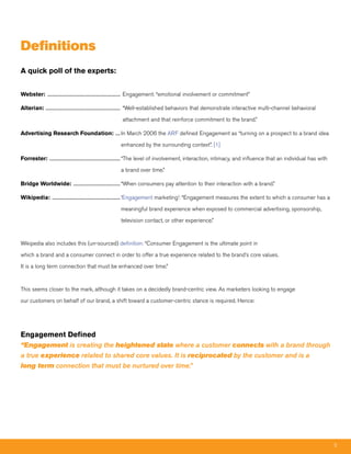 Definitions
A quick poll of the experts:


Webster: ............................................................................ Engagement: “emotional involvement or commitment”

Alterian: .............................................................................. “Well-established behaviors that demonstrate interactive multi-channel behavioral

                                                            attachment and that reinforce commitment to the brand.”

Advertising Research Foundation: ..... In March 2006 the ARF defined Engagement as “turning on a prospect to a brand idea

                                                           enhanced by the surrounding context”. [1]

Forrester: .......................................................................... “The level of involvement, interaction, intimacy, and influence that an individual has with

                                                           a brand over time.”

Bridge Worldwide: ................................................. “When consumers pay attention to their interaction with a brand.”

Wikipedia: ....................................................................... ‘Engagement marketing’: “Engagement measures the extent to which a consumer has a

                                                           meaningful brand experience when exposed to commercial advertising, sponsorship,

                                                           television contact, or other experience.”



Wikipedia also includes this (un-sourced) definition: “Consumer Engagement is the ultimate point in

which a brand and a consumer connect in order to offer a true experience related to the brand’s core values.

It is a long term connection that must be enhanced over time.”



This seems closer to the mark, although it takes on a decidedly brand-centric view. As marketers looking to engage

our customers on behalf of our brand, a shift toward a customer-centric stance is required. Hence:




Engagement Defined
“Engagement is creating the heightened state where a customer connects with a brand through
a true experience related to shared core values. It is reciprocated by the customer and is a
long term connection that must be nurtured over time.”




                                                                                                                                                                                    5
 