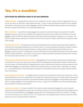 Yes, it’s a mouthful.
Let’s break the definition down to its core elements:

Heightened state – inarguable that the customer must be ‘switched on’ and not in passive mode for engagement to be occur-
ing. This can refer to an emotional or rational experiential state…or both. It is above and beyond any baseline/’normal’ reception
and expression of processing communication. Example: consider the difference between hearing a speaker and truly listening –
the former is passive while the latter is in an active, participating mode.


Where (and when) – any definition of being engaged must consider its context and timing. It’s also important to note that
Engagement can occur at various and multiple points throughout the customer-brand connection (i.e. the lifecycle or ‘journey’).
Example: consider the difference between hearing the exact same promotional message as a prospect vs. as a customer – the
customer already maintains experience and relevance with the brand, whereas the prospect may lack these, changing the impact
of the message.


Connects with a brand – this experience can imply several things based on the customer’s goal and the brand’s objective: it
could mean becoming solidly/favorably aware of the brand, inclusion in a mental consideration set, positive interaction at retail, a
general affinity toward the brand, trusting the brand as a solution provider, recommending the brand to others, and so on.
Example: conducting a search on ‘winterizing your home,’ and clicking to the Lowe’s website that provides do-it-yourself solutions
(instead of ‘selling’ something) – your reaction is to favor Lowe’s as expert and helpful, and feeling connected you then seek the
their commercial solutions via their Creative Ideas platform.


True experience related to shared core values – for Engagement to occur, the brand must genuinely and relevantly repre-
sent and share in the same core values as the customer. Much like budding personal relationships are based on shared values,
common interests, and mutual benefits, the engaged brand-to-customer relationship will revolve around positive experiences that
enable these. Example: Acura automobiles are positioned as advanced thinking in a variety of ways – technology, style, design,
etc. – so the brand’s delivery on those topics (above and beyond car information) links Acura with its target customers that also
share in those values.


Reciprocated by the customer – an Engaged customer must think or do something that reinforces their shared role in the ex-
perience/relationship. This too will change based on the stage of the relationship/journey, but can include: attentive listening, feel-
ing positive about the brand, trial, purchase, re-purchase/commitment, advocacy, etc. Example: not simply defined by the brand’s
actions to engage, Engagement is demonstrated by the customer – opting in for e-newsletters and continued opening/reading
them indicates their valuing the brand’s efforts.


Long-term connection – for maximum benefits in the customer-to-brand relationship, Engagement must be a long-term
investment that has the opportunity to ramp up over time. Only by continuing to nurture this relationship through engaging activity
will it be one of maximized lifetime value. Example: engaging efforts cannot simply cease at the point of transaction – Engage-
ment must continuously occur in the form of welcome kits, loyalty clubs, cross-selling/up-selling, members-only activities, affinity
groups, etc. to ensure on-going strength of relationship.




                                                                                                                                          6
 