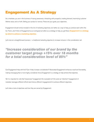 Engagement as a Strategy
As a marketer, you are in the business of raising awareness, interacting with prospects, creating demand, maximizing customer

lifetime value, and so forth. Selling your product or service. These are your goals, your objectives.



Engagement should not be included in this list of marketing objectives, but rather as a way to help you achieve each within the

list. That is, don’t think of Engagement as an end-goal, but rather as a strategy to help you get there. Engagement is a strategy

by which to achieve a marketing objective.



Let’s look at a straightforward scenario -- a traditional marketing objective to increase inclusion in the consideration set:




“Increase consideration of our brand by the
customer target group +15% over 18 months
for a total consideration level of 85%”


Can Engagement help with this? Can it help increase consideration? Absolutely! Engagement enhances recall and favorability,

making messaging that is more highly considered, hence Engagement is a strategy to help achieve that objective.



Yet it is important to note that “awareness”-engagement (for example) isn’t the same as “retention”-engagement. A

marketer leverages different efforts (and hence, different ‘engagements’) to achieve different objectives.



Let’s take a look at objectives and how they are served by Engagement.




                                                                                                                                    7
 