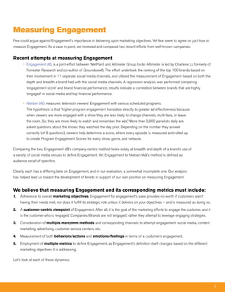 measuring Engagement
Few could argue against Engagement’s importance in delivering upon marketing objectives. Yet few seem to agree on just how to
measure Engagement. As a case in point, we reviewed and compared two recent efforts from well-known companies:


Recent attempts at measuring Engagement
       • Engagement dB, is a joint-effort between WetPaint and Altimeter Group (note: Altimeter is led by Charlene Li, formerly of
         Forrester Research and co-author of Groundswell). The effort undertook the ranking of the top 100 brands based on
         their involvement in 11 separate social media channels, and utilized the measurement of Engagement based on both the
         depth and breadth a brand had with the social media channels. A regression analysis was performed comparing
         ‘engagement score’ and brand financial performance; results indicate a correlation between brands that are highly
         ‘engaged’ in social media and top financial performance.

       • Nielsen IAG measures television viewers’ Engagement with various scheduled programs.
         The hypothesis is that “higher program engagement translates directly to greater ad effectiveness because
         when viewers are more engaged with a show they are less likely to change channels, multi-task, or leave
         the room. So, they are more likely to watch and remember the ads.” More than 5,000 panelists daily are
         asked questions about the shows they watched the day prior. Depending on the number they answer
         correctly (of 8 questions), viewers help determine a score, where every episode is measured and rolled up
         to create Program Engagement Scores for every show, genre, and network.

Comparing the two, Engagement dB’s company-centric method looks solely at breadth and depth of a brand’s use of
a variety of social media venues to define Engagement. Yet Engagement to Nielsen IAG’s method is defined as
audience recall of specifics.

Clearly, each has a differing take on Engagement, and in our evaluation, a somewhat incomplete one. Our analysis
has helped lead us toward the development of tenets in support of our own position on measuring Engagement.


We believe that measuring Engagement and its corresponding metrics must include:
1.   Adherence to overall marketing objectives. Engagement for engagement’s sake provides no worth if customers aren’t
     having their needs met, nor does it fulfill its strategic role unless it delivers on your objectives – and is measured as doing so.

2.   A customer-centric viewpoint of Engagement. After all, it is the goal of the marketing efforts to engage the customer, and it
     is the customer who is ‘engaged.’ Companies/Brands are not ‘engaged,’ rather they attempt to leverage engaging strategies.

3.   Consideration of multiple marcomm methods and corresponding channels to attempt engagement: social media, content
     marketing, advertising, customer service centers, etc.

4.   Measurement of both behaviors/actions and emotions/feelings in terms of a customer’s engagement.

5.   Employment of multiple metrics to define Engagement, as Engagement’s definition itself changes based on the different
     marketing objectives it is addressing.

Let’s look at each of these dynamics.




                                                                                                                                           9
 