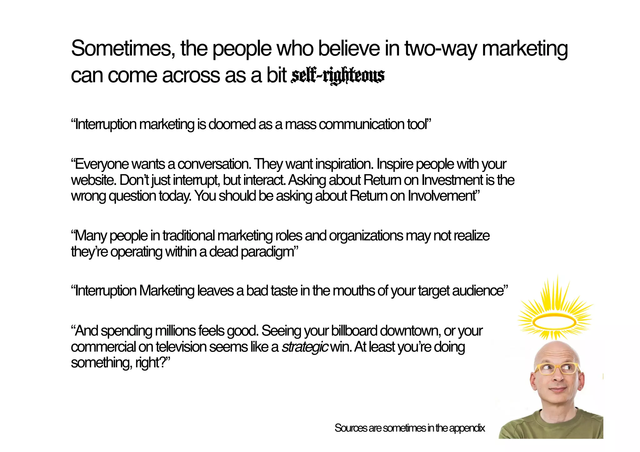 Sometimes, the people who believe in two-way marketing
can come across as a bit self-righteous!

“Interruption marketing is doomed as a mass communication tool”!

“Everyone wants a conversation. They want inspiration. Inspire people with your
website. Donʼt just interrupt, but interact. Asking about Return on Investment is the
wrong question today. You should be asking about Return on Involvement”!

“Many people in traditional marketing roles and organizations may not realize
theyʼre operating within a dead paradigm”!

“Interruption Marketing leaves a bad taste in the mouths of your target audience”!

“And spending millions feels good. Seeing your billboard downtown, or your
commercial on television seems like a strategic win. At least youʼre doing
something, right?”!



                                                  Sources are sometimes in the appendix!
 