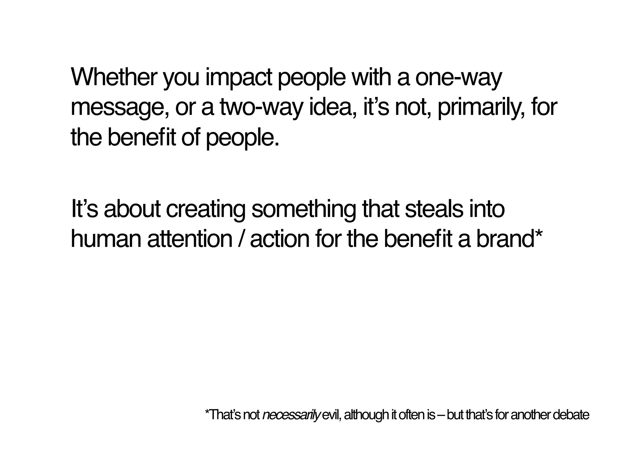 Whether you impact people with a one-way
message, or a two-way idea, itʼs not, primarily, for
the beneﬁt of people.!

Itʼs about creating something that steals into
human attention / action for the beneﬁt a brand*!




              *Thatʼs not necessarily evil, although it often is – but thatʼs for another debate!
 