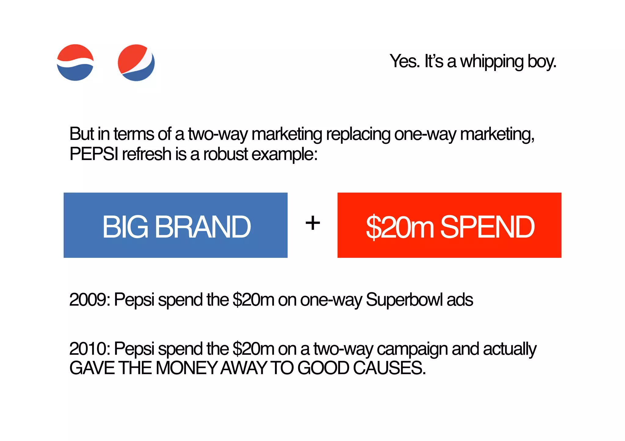 Yes. Itʼs a whipping boy.!


But in terms of a two-way marketing replacing one-way marketing,
PEPSI refresh is a robust example:!



    BIG BRAND!                  +!      $20m SPEND!

2009: Pepsi spend the $20m on one-way Superbowl ads !

2010: Pepsi spend the $20m on a two-way campaign and actually
GAVE THE MONEY AWAY TO GOOD CAUSES. !
 