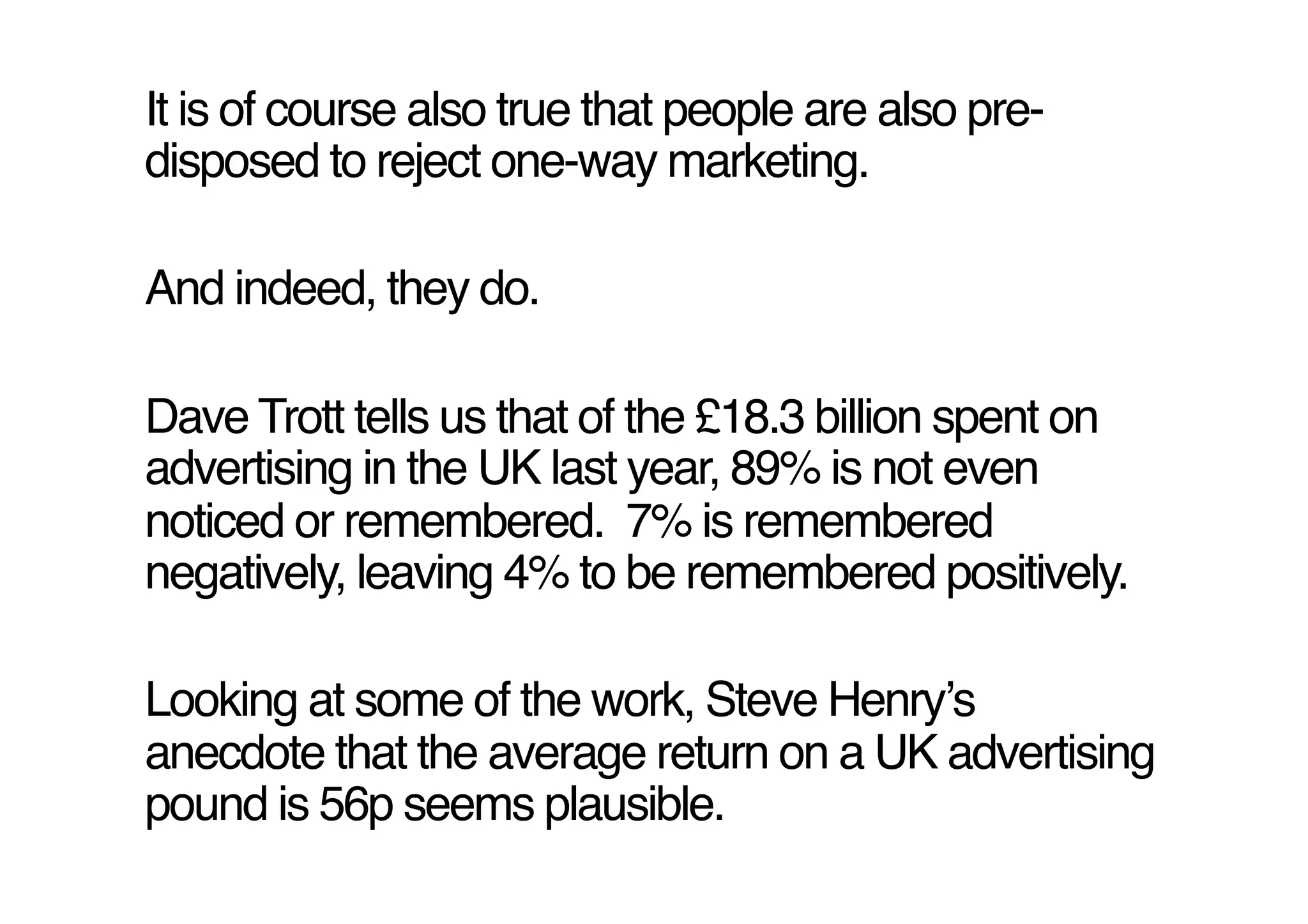 It is of course also true that people are also pre-
disposed to reject one-way marketing.!

And indeed, they do. !

Dave Trott tells us that of the £18.3 billion spent on
advertising in the UK last year, 89% is not even
noticed or remembered. 7% is remembered
negatively, leaving 4% to be remembered positively.!

Looking at some of the work, Steve Henryʼs
anecdote that the average return on a UK advertising
pound is 56p seems plausible.!
 