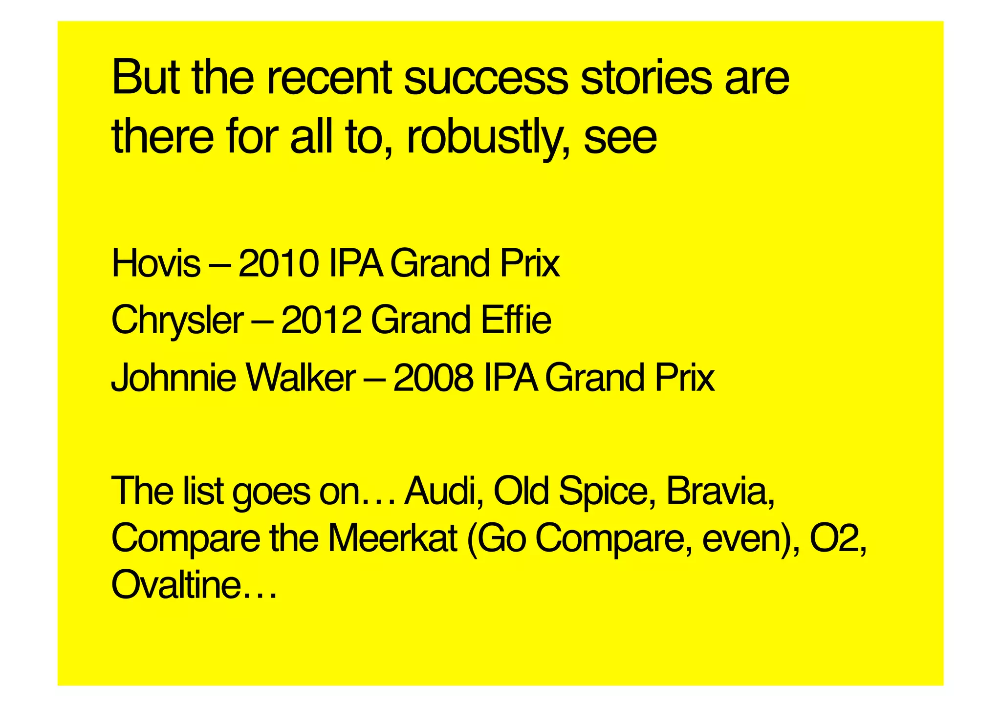 But the recent success stories are
there for all to, robustly, see!

Hovis – 2010 IPA Grand Prix!
Chrysler – 2012 Grand Efﬁe!
Johnnie Walker – 2008 IPA Grand Prix!

The list goes on… Audi, Old Spice, Bravia,
Compare the Meerkat (Go Compare, even), O2,
Ovaltine…!
 