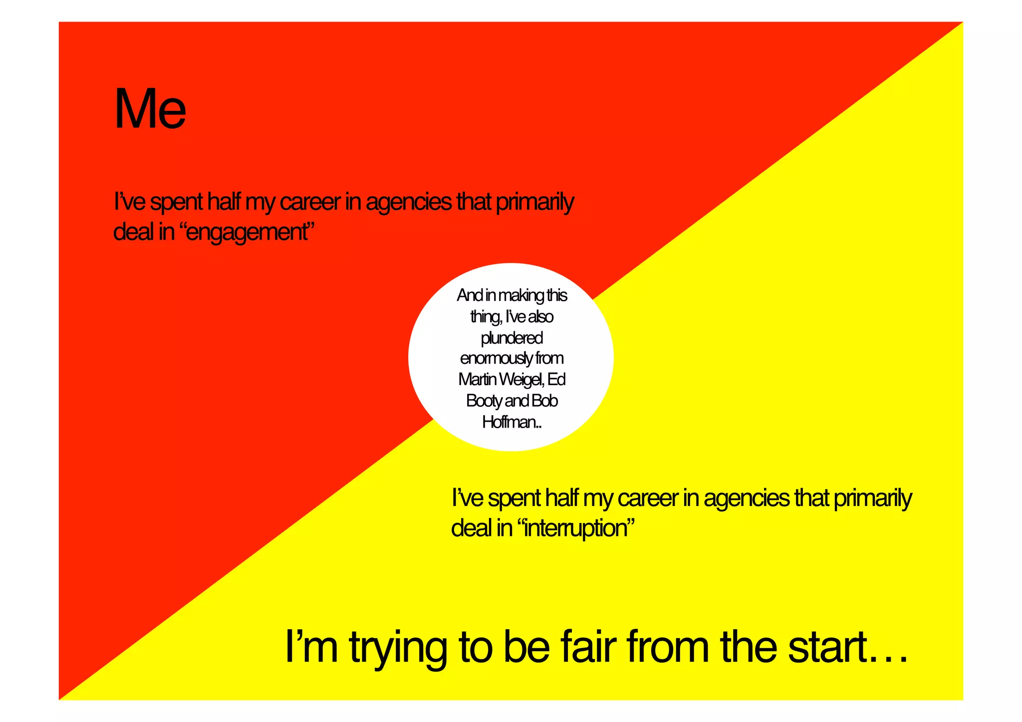 Me!
Iʼve spent half my career in agencies that primarily
deal in “engagement”!

                                      And in making this
                                       thing, Iʼve also
                                         plundered
                                      enormously from
                                      Martin Weigel, Ed
                                       Booty and Bob
                                         Hoffman..!



                                      Iʼve spent half my career in agencies that primarily
                                      deal in “interruption”!



                   Iʼm trying to be fair from the start…!
 