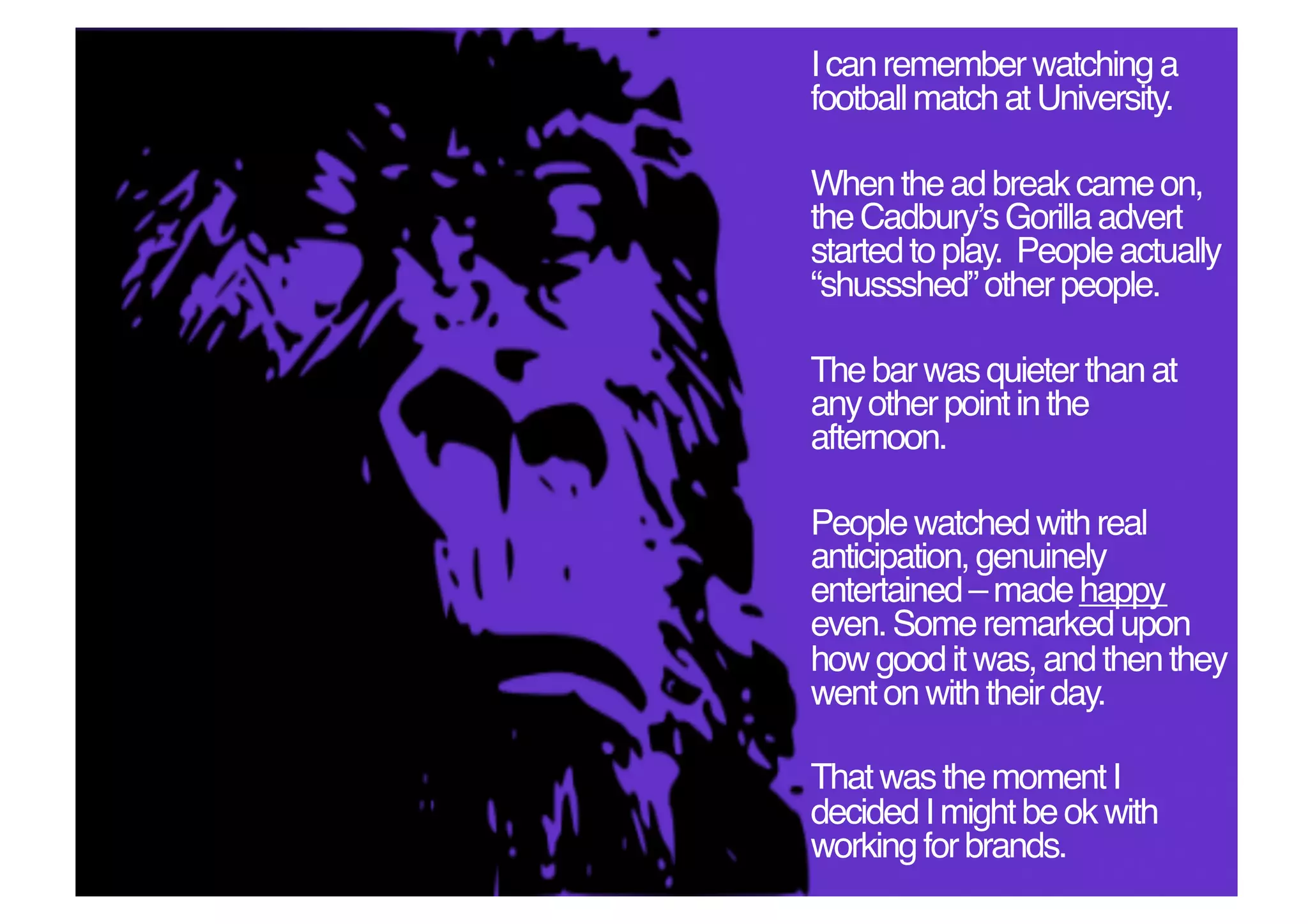 I can remember watching a
football match at University.!

When the ad break came on,
the Cadburyʼs Gorilla advert
started to play. People actually
“shussshed” other people. !

The bar was quieter than at
any other point in the
afternoon. !

People watched with real
anticipation, genuinely
entertained – made happy
even. Some remarked upon
how good it was, and then they
went on with their day. !

That was the moment I
decided I might be ok with
working for brands. !
 