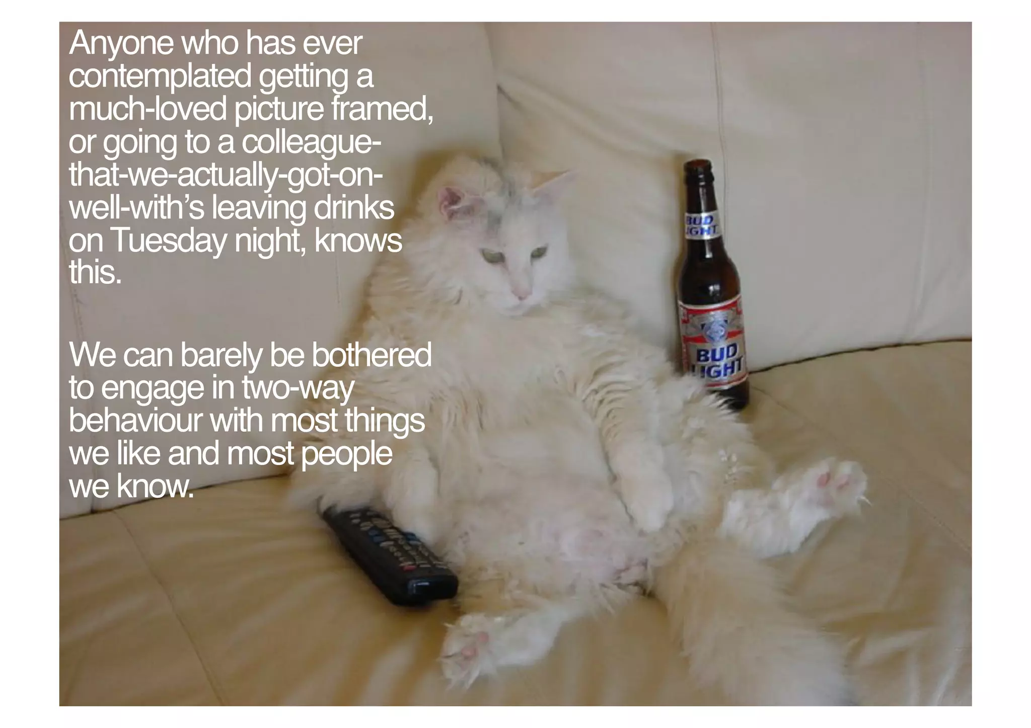 Anyone who has ever
contemplated getting a
much-loved picture framed,
or going to a colleague-
that-we-actually-got-on-
well-withʼs leaving drinks
on Tuesday night, knows
this. !

We can barely be bothered
to engage in two-way
behaviour with most things
we like and most people
we know. !
 