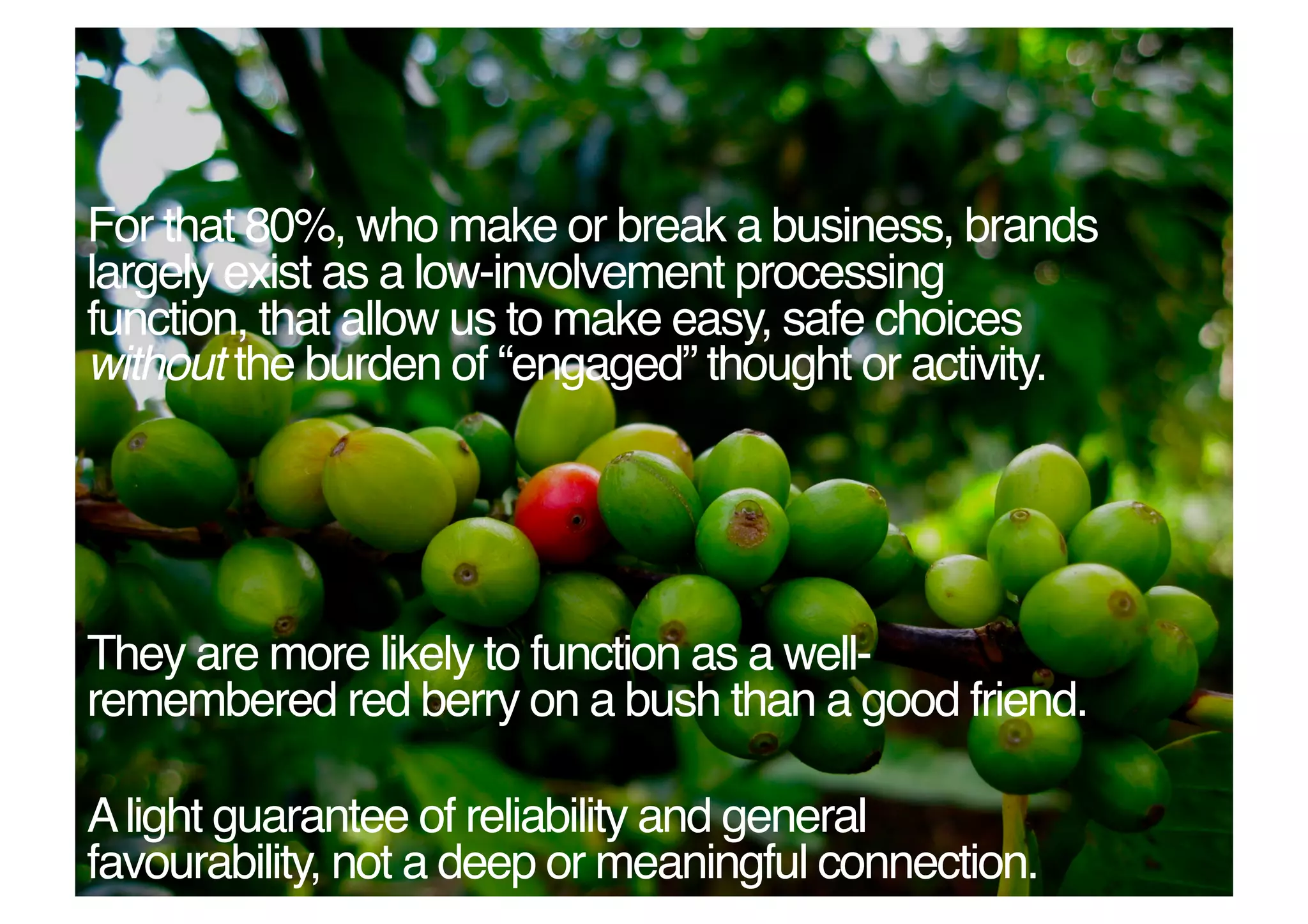 For that 80%, who make or break a business, brands
largely exist as a low-involvement processing
function, that allow us to make easy, safe choices
without the burden of “engaged” thought or activity. !




They are more likely to function as a well-
remembered red berry on a bush than a good friend. !

A light guarantee of reliability and general
favourability, not a deep or meaningful connection. !
 