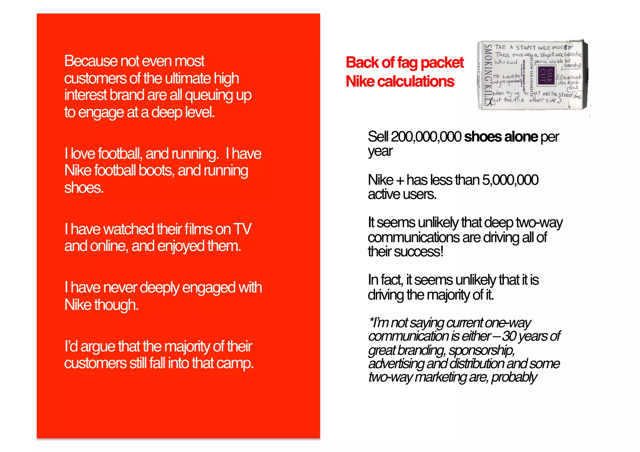 Because not even most                   Back of fag packet
customers of the ultimate high          Nike calculations!
interest brand are all queuing up
to engage at a deep level. !
                                           Sell 200,000,000 shoes alone per
I love football, and running. I have       year!
Nike football boots, and running
                                           Nike + has less than 5,000,000
shoes. !                                   active users.!

I have watched their ﬁlms on TV            It seems unlikely that deep two-way
                                           communications are driving all of
and online, and enjoyed them.!             their success!!
                                           In fact, it seems unlikely that it is
I have never deeply engaged with           driving the majority of it.!
Nike though. !
                                           *Iʼm not saying current one-way
                                           communication is either – 30 years of
Iʼd argue that the majority of their       great branding, sponsorship,
customers still fall into that camp.!      advertising and distribution and some
                                           two-way marketing are, probably"
 
