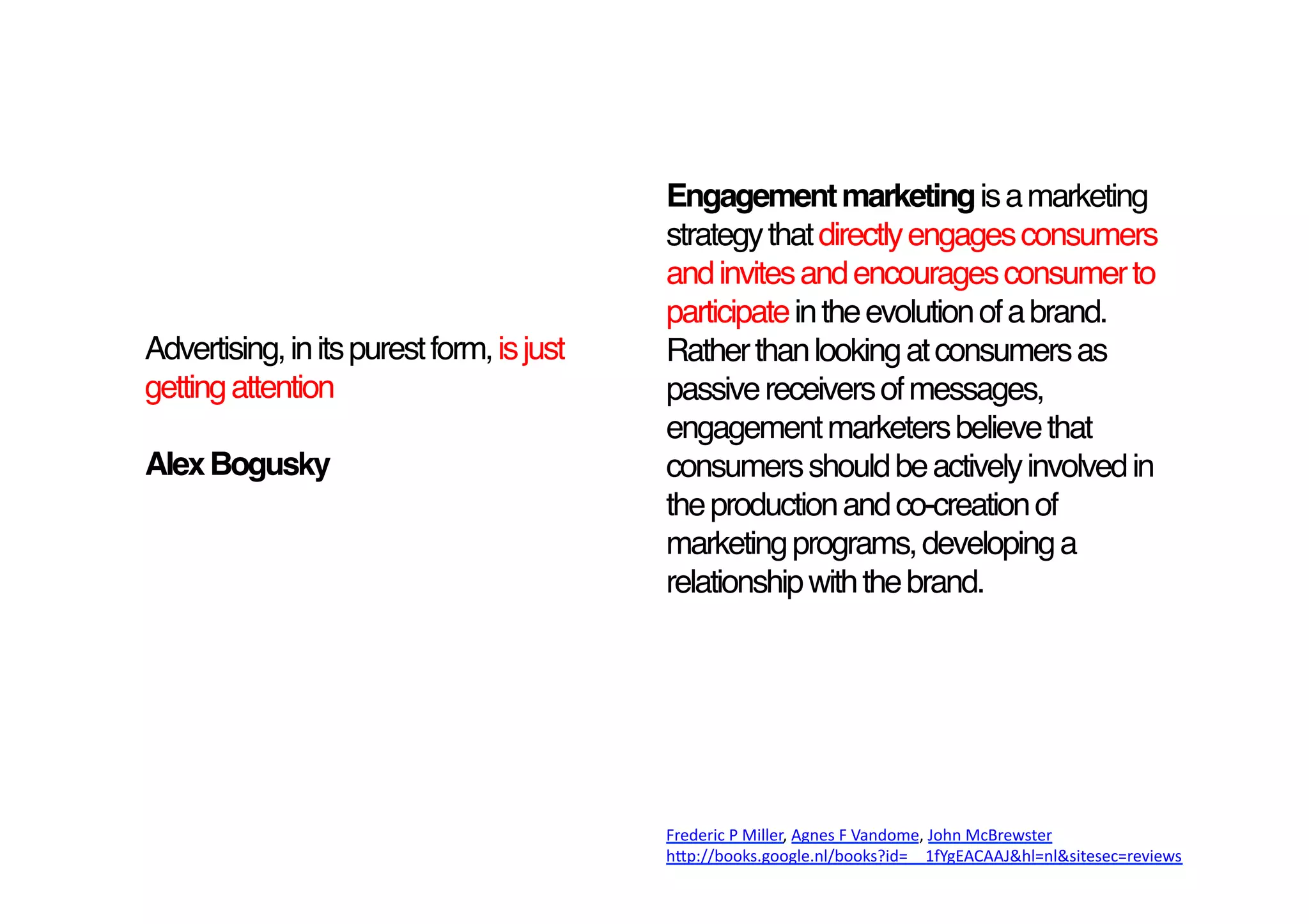 Engagement marketing is a marketing
                                           strategy that directly engages consumers
                                           and invites and encourages consumer to
                                           participate in the evolution of a brand.
Advertising, in its purest form, is just   Rather than looking at consumers as
getting attention !                        passive receivers of messages,
                                           engagement marketers believe that
Alex Bogusky                               consumers should be actively involved in
                                           the production and co-creation of
                                           marketing programs, developing a
                                           relationship with the brand. 




                                           Frederic	
  P	
  Miller,	
  Agnes	
  F	
  Vandome,	
  John	
  McBrewster	
  
                                           h9p://books.google.nl/books?id=__1fYgEACAAJ&hl=nl&sitesec=reviews	
  
 