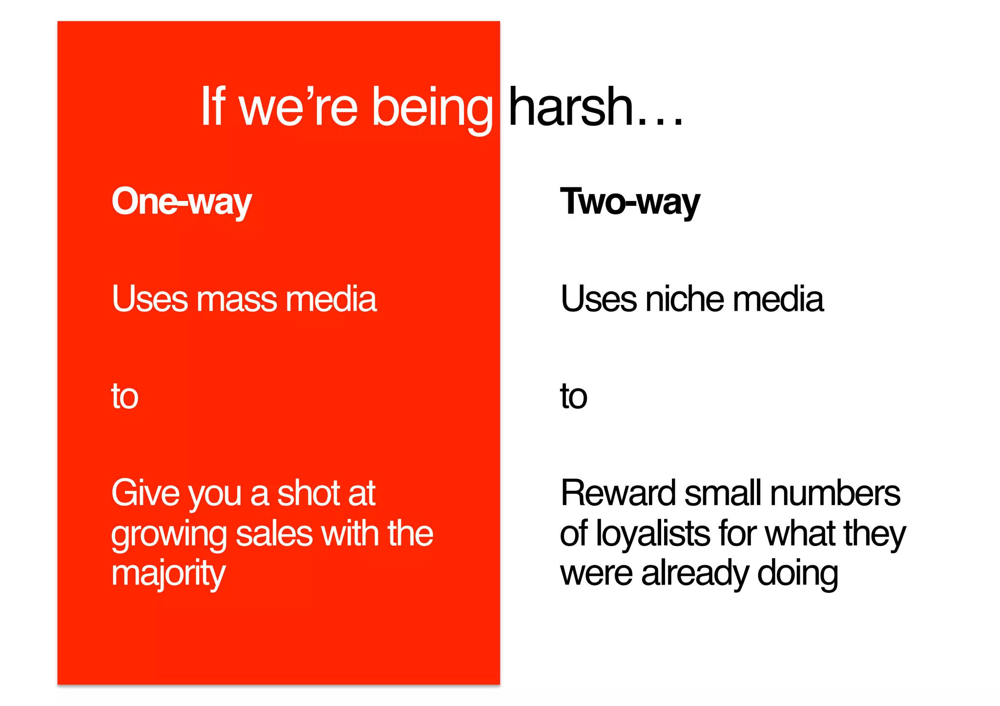 If weʼre being harsh…!
One-way!                 Two-way!

Uses mass media!         Uses niche media!

to!                      to!

Give you a shot at       Reward small numbers
growing sales with the   of loyalists for what they
majority!                were already doing!
 
