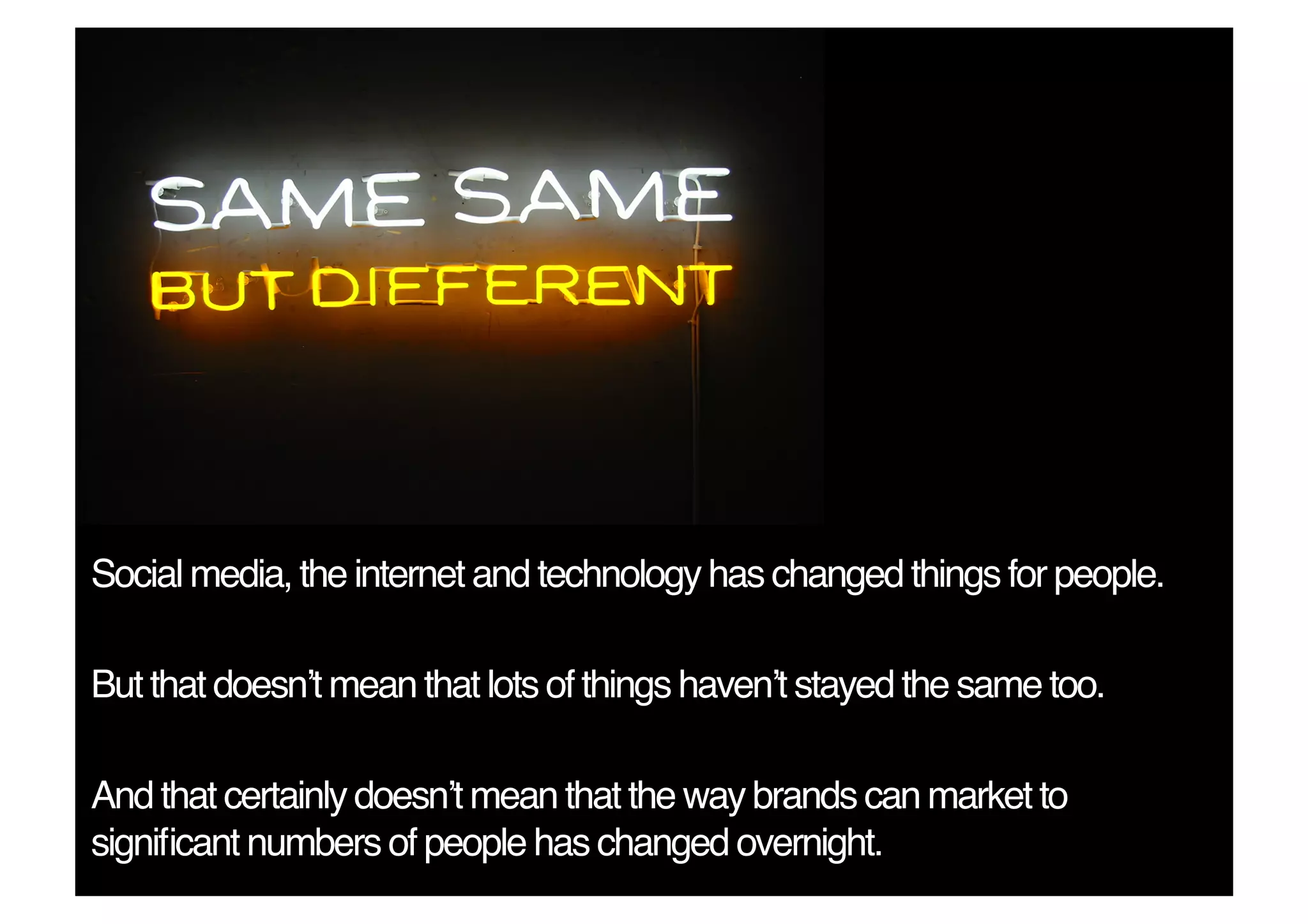 Social media, the internet and technology has changed things for people.!

But that doesnʼt mean that lots of things havenʼt stayed the same too.!

And that certainly doesnʼt mean that the way brands can market to
signiﬁcant numbers of people has changed overnight.!
 