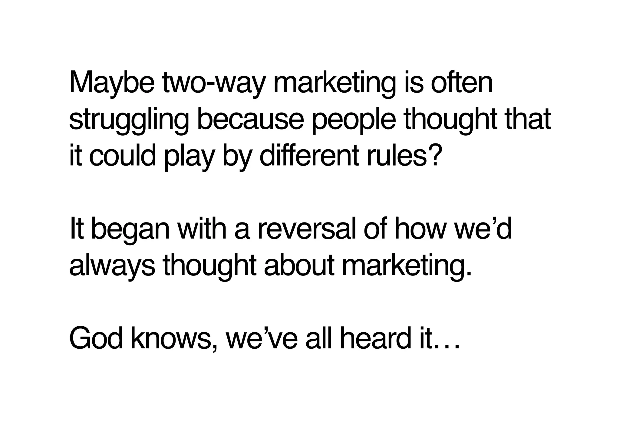 Maybe two-way marketing is often
struggling because people thought that
it could play by different rules? 

It began with a reversal of how weʼd
always thought about marketing. 

God knows, weʼve all heard it…!
 