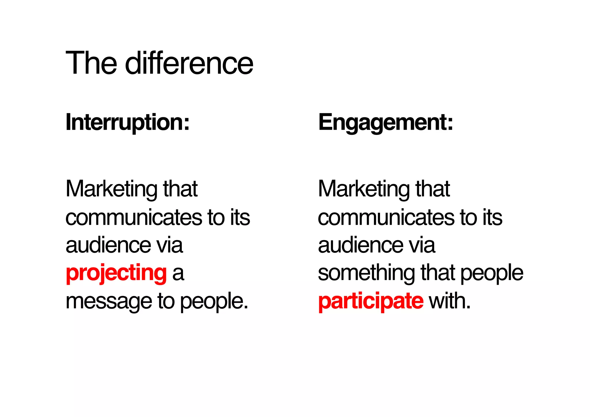 The difference!
Interruption: !       Engagement:!

Marketing that        Marketing that
communicates to its   communicates to its
audience via          audience via
projecting a          something that people
message to people.!   participate with.!
 