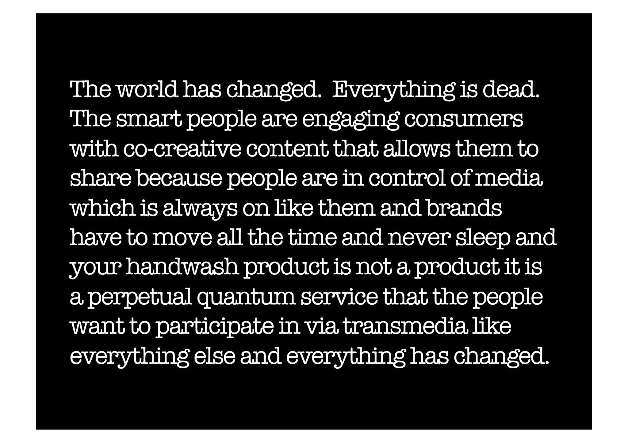 The world has changed. Everything is dead.
The smart people are engaging consumers
with co-creative content that allows them to
share because people are in control of media
which is always on like them and brands
have to move all the time and never sleep and
your handwash product is not a product it is
a perpetual quantum service that the people
want to participate in via transmedia like
everything else and everything has changed.!
 