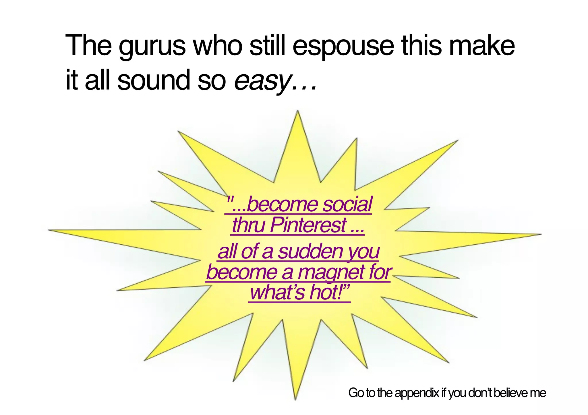 The gurus who still espouse this make
it all sound so easy…!



             "...become social
              thru Pinterest ..."
            all of a sudden you
           become a magnet for
                 whatʼs hot!”"



                           Go to the appendix if you donʼt believe me!
 