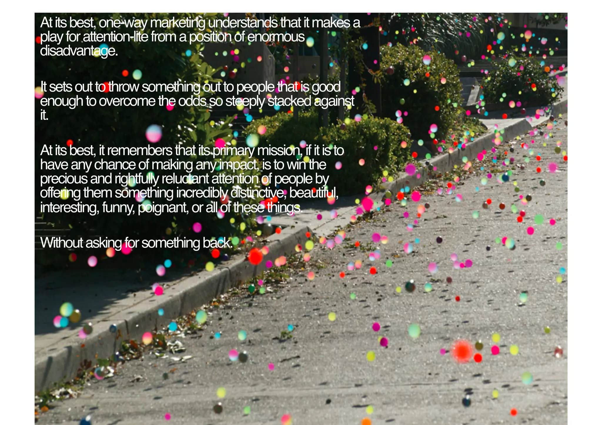 At its best, one-way marketing understands that it makes a
play for attention-lite from a position of enormous
disadvantage.!

It sets out to throw something out to people that is good
enough to overcome the odds so steeply stacked against
it. !

At its best, it remembers that its primary mission, if it is to
have any chance of making any impact, is to win the
precious and rightfully reluctant attention of people by
offering them something incredibly distinctive, beautiful,
interesting, funny, poignant, or all of these things.!

Without asking for something back. !
 