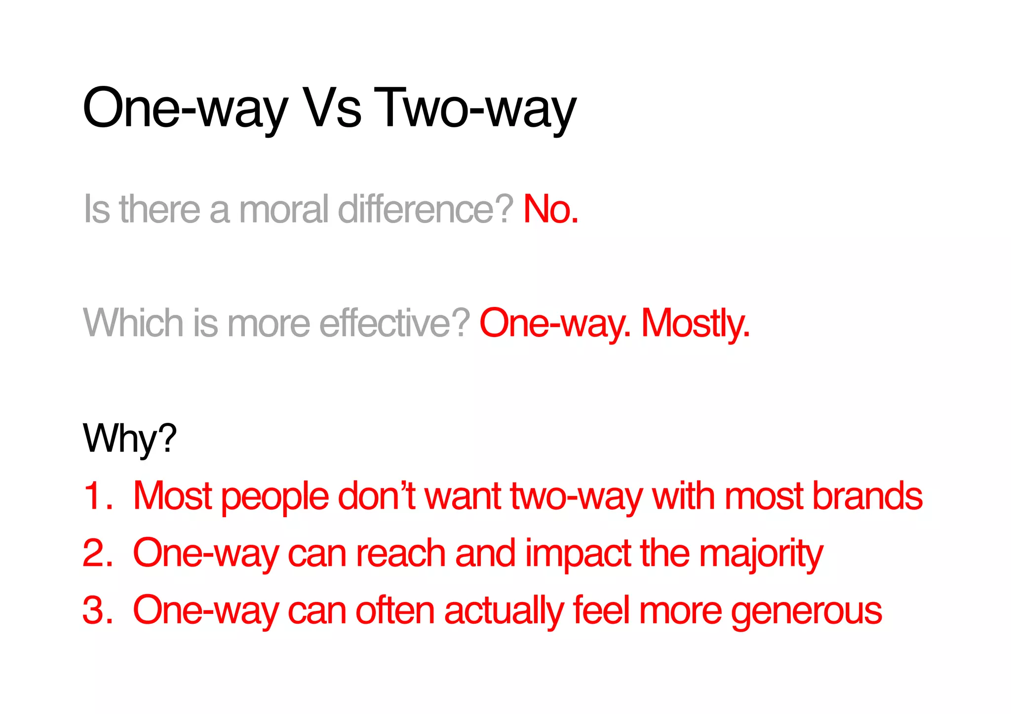 One-way Vs Two-way!
Is there a moral difference? No.!

Which is more effective? One-way. Mostly.!

Why? !
1.  Most people donʼt want two-way with most brands!
2.  One-way can reach and impact the majority!
3.  One-way can often actually feel more generous!
 