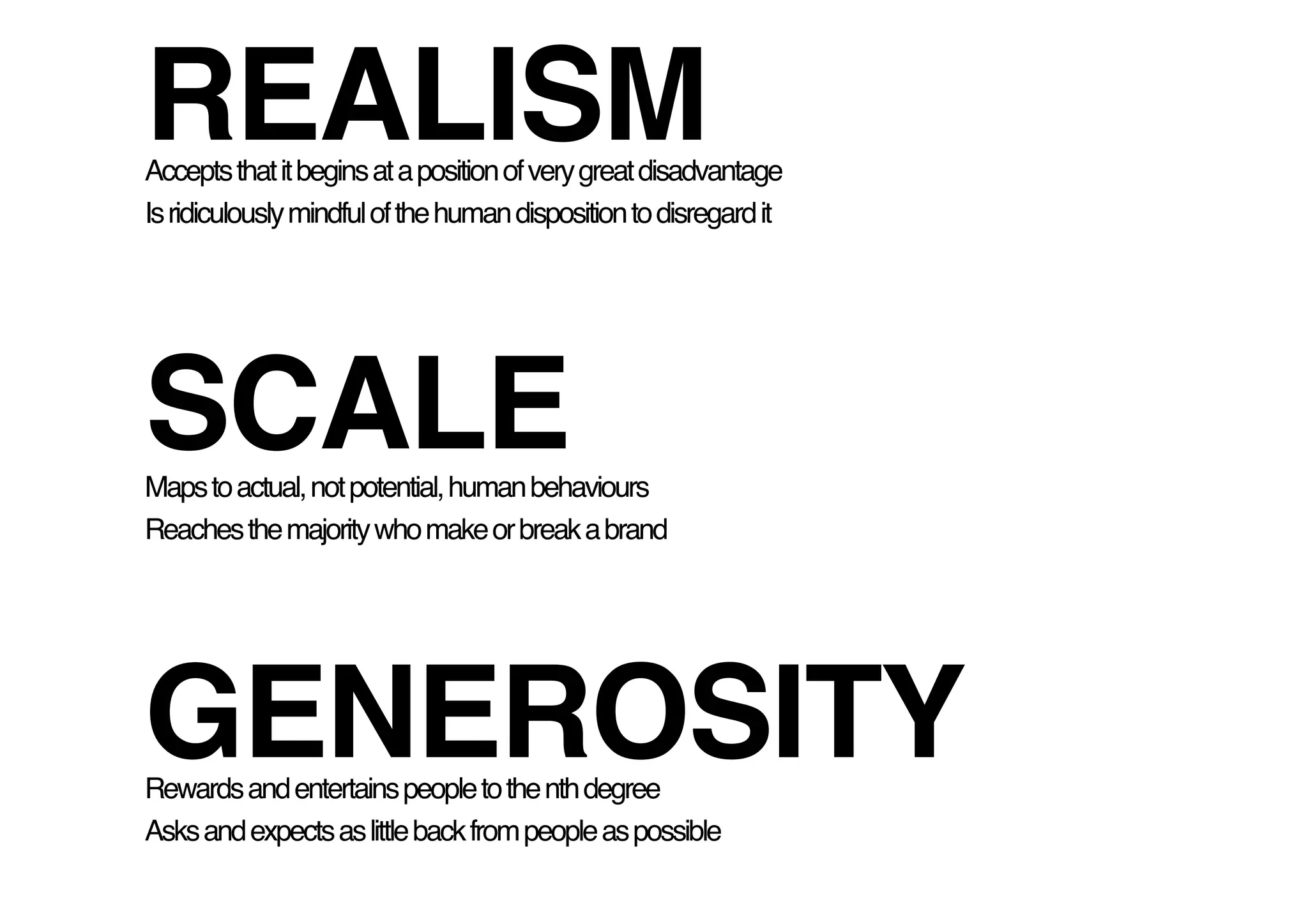 REALISM 
Accepts that it begins at a position of very great disadvantage!
Is ridiculously mindful of the human disposition to disregard it !




SCALE 
Maps to actual, not potential, human behaviours!
Reaches the majority who make or break a brand!




GENEROSITY!
Rewards and entertains people to the nth degree!
Asks and expects as little back from people as possible!
 