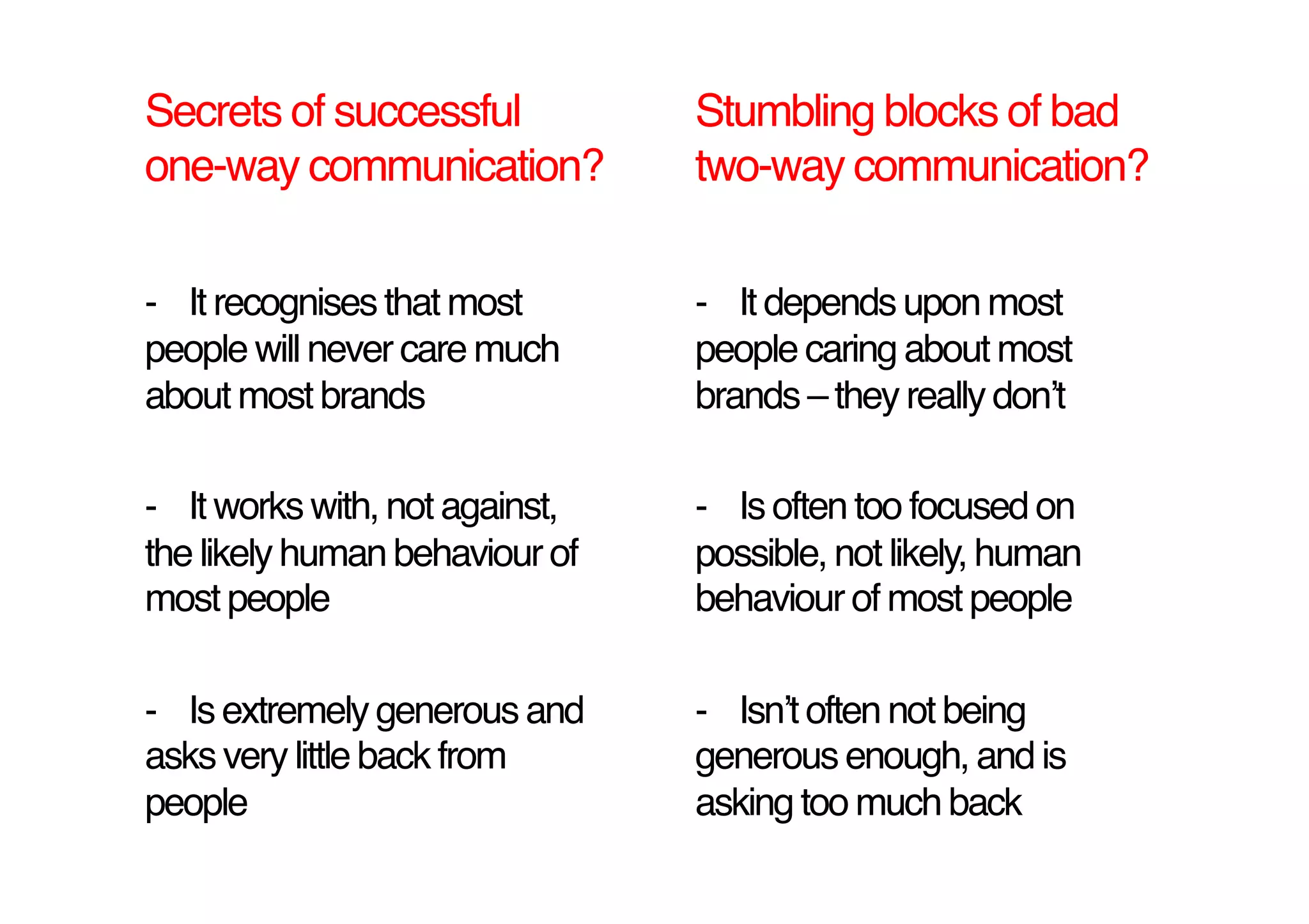 Secrets of successful            Stumbling blocks of bad
one-way communication?!          two-way communication?!

-  It recognises that most       -  It depends upon most
people will never care much      people caring about most
about most brands!               brands – they really donʼt!

-  It works with, not against,   -  Is often too focused on
the likely human behaviour of    possible, not likely, human
most people!                     behaviour of most people!

-  Is extremely generous and     -  Isnʼt often not being
asks very little back from       generous enough, and is
people!                          asking too much back!
 