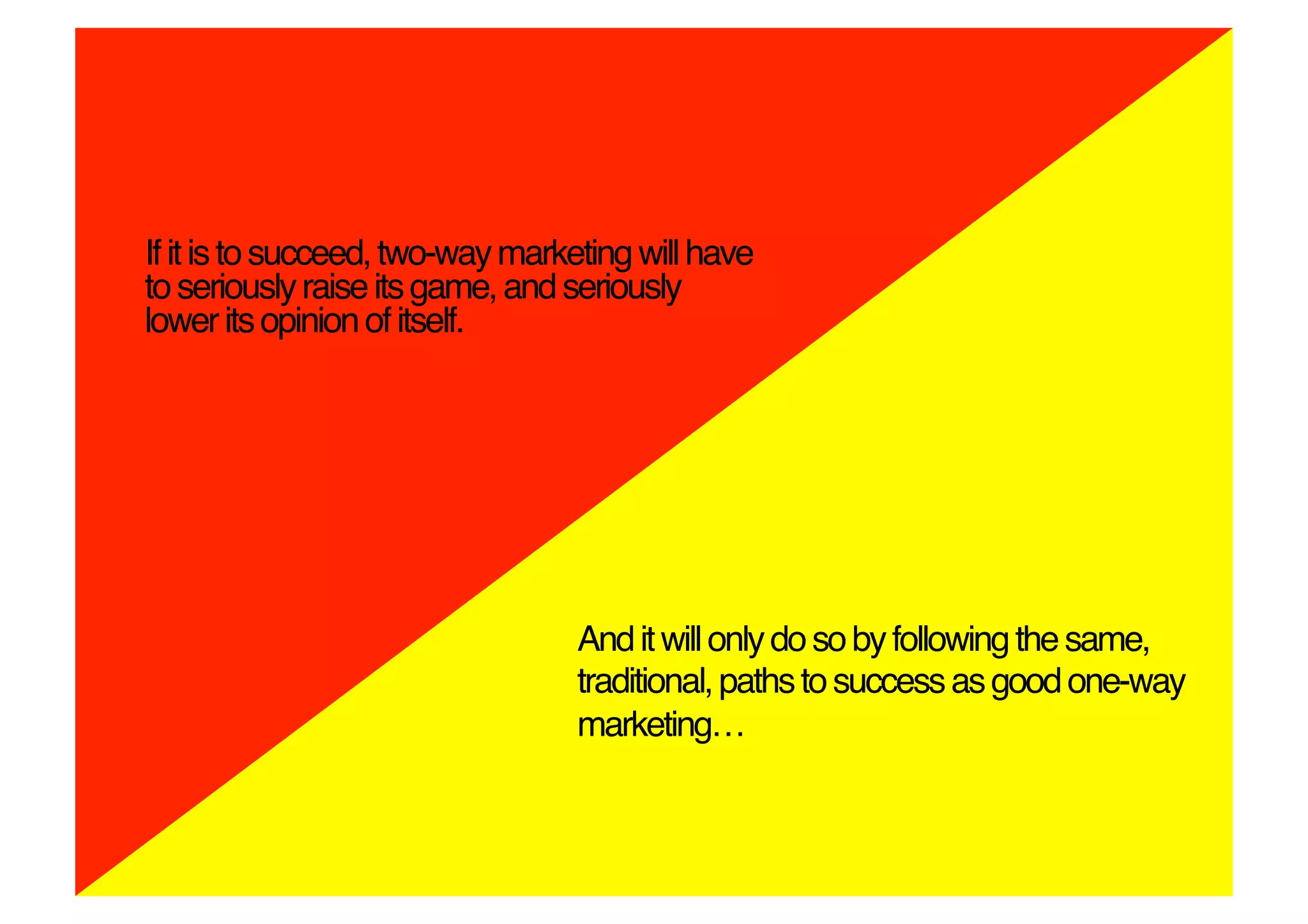 If it is to succeed, two-way marketing will have
to seriously raise its game, and seriously
lower its opinion of itself.!




                                  And it will only do so by following the same,
                                  traditional, paths to success as good one-way
                                  marketing…!
 