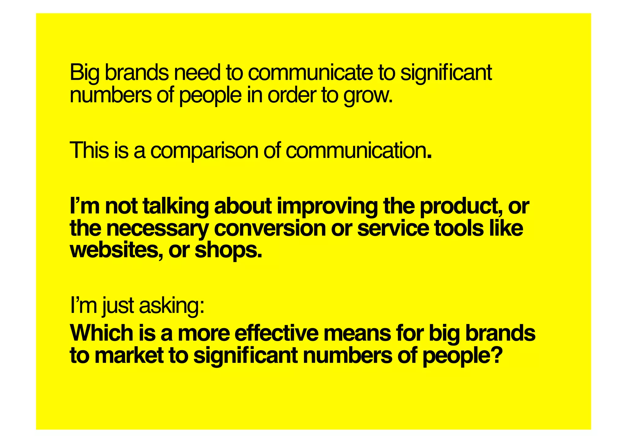 Big brands need to communicate to signiﬁcant
numbers of people in order to grow.!

This is a comparison of communication.!

Iʼm not talking about improving the product, or
the necessary conversion or service tools like
websites, or shops.!

Iʼm just asking:!
Which is a more effective means for big brands
to market to signiﬁcant numbers of people?!
 