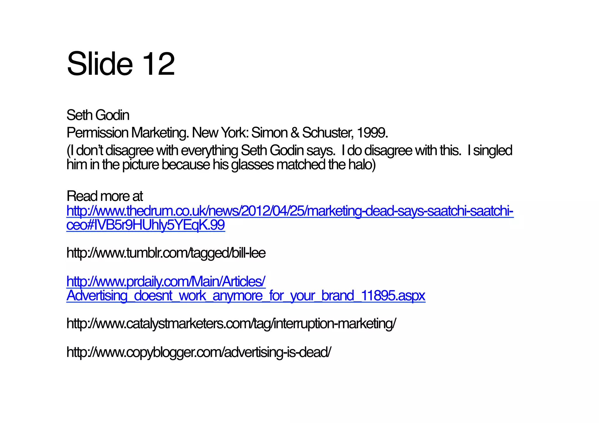 Slide 12!
Seth Godin!
Permission Marketing. New York: Simon & Schuster, 1999.!
(I donʼt disagree with everything Seth Godin says. I do disagree with this. I singled
him in the picture because his glasses matched the halo)!

Read more at
http://www.thedrum.co.uk/news/2012/04/25/marketing-dead-says-saatchi-saatchi-
ceo#IVB5r9HUhly5YEqK.99 !
http://www.tumblr.com/tagged/bill-lee!
http://www.prdaily.com/Main/Articles/
Advertising_doesnt_work_anymore_for_your_brand_11895.aspx !
http://www.catalystmarketers.com/tag/interruption-marketing/!
http://www.copyblogger.com/advertising-is-dead/!
 