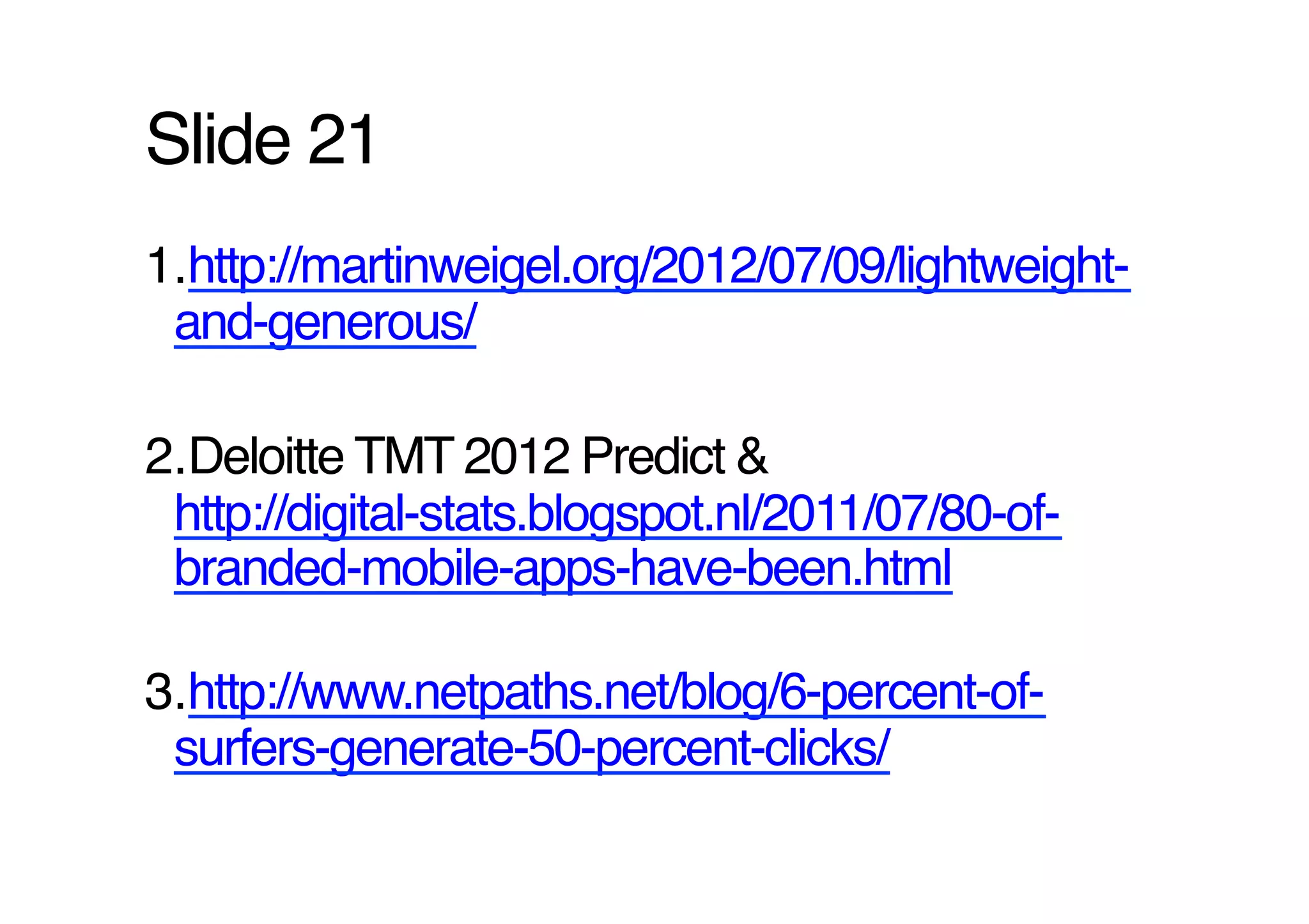 Slide 21!
1. http://martinweigel.org/2012/07/09/lightweight-
 and-generous/ !

2. Deloitte TMT 2012 Predict &
 http://digital-stats.blogspot.nl/2011/07/80-of-
 branded-mobile-apps-have-been.html !

3. http://www.netpaths.net/blog/6-percent-of-
 surfers-generate-50-percent-clicks/ !
 