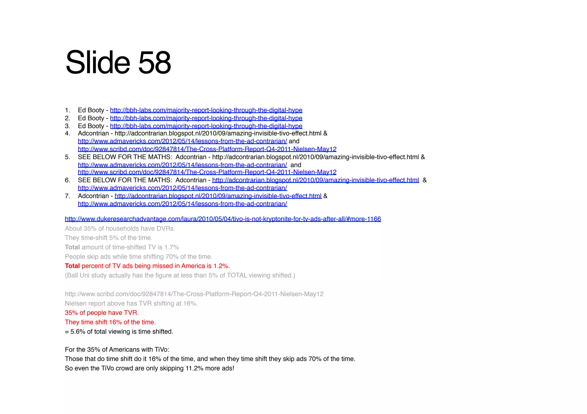 Slide 58!
1.    Ed Booty - http://bbh-labs.com/majority-report-looking-through-the-digital-hype !
2.    Ed Booty - http://bbh-labs.com/majority-report-looking-through-the-digital-hype !
3.    Ed Booty - http://bbh-labs.com/majority-report-looking-through-the-digital-hype !
4.    Adcontrian - http://adcontrarian.blogspot.nl/2010/09/amazing-invisible-tivo-effect.html &
      http://www.admavericks.com/2012/05/14/lessons-from-the-ad-contrarian/ and
      http://www.scribd.com/doc/92847814/The-Cross-Platform-Report-Q4-2011-Nielsen-May12 !
5.    SEE BELOW FOR THE MATHS: Adcontrian - http://adcontrarian.blogspot.nl/2010/09/amazing-invisible-tivo-effect.html &
      http://www.admavericks.com/2012/05/14/lessons-from-the-ad-contrarian/ and
      http://www.scribd.com/doc/92847814/The-Cross-Platform-Report-Q4-2011-Nielsen-May12 !
6.    SEE BELOW FOR THE MATHS: Adcontrian - http://adcontrarian.blogspot.nl/2010/09/amazing-invisible-tivo-effect.html &
      http://www.admavericks.com/2012/05/14/lessons-from-the-ad-contrarian/ !
7.    Adcontrian - http://adcontrarian.blogspot.nl/2010/09/amazing-invisible-tivo-effect.html &
      http://www.admavericks.com/2012/05/14/lessons-from-the-ad-contrarian/ !

http://www.dukeresearchadvantage.com/laura/2010/05/04/tivo-is-not-kryptonite-for-tv-ads-after-all/#more-1166 !
About 35% of households have DVRs. !
They time-shift 5% of the time. !
Total amount of time-shifted TV is 1.7%!
People skip ads while time shifting 70% of the time.!
Total percent of TV ads being missed in America is 1.2%.!
(Ball Uni study actually has the ﬁgure at less than 5% of TOTAL viewing shifted.)!

http://www.scribd.com/doc/92847814/The-Cross-Platform-Report-Q4-2011-Nielsen-May12!
Nielsen report above has TVR shifting at 16%.!
35% of people have TVR.!
They time shift 16% of the time.!
= 5.6% of total viewing is time shifted.!

For the 35% of Americans with TiVo:!
Those that do time shift do it 16% of the time, and when they time shift they skip ads 70% of the time.!
So even the TiVo crowd are only skipping 11.2% more ads!!
 