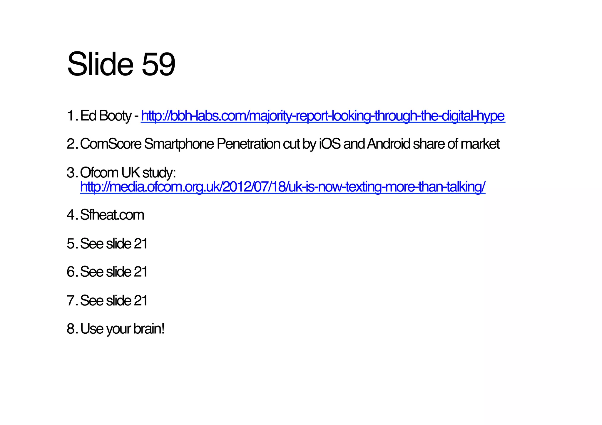 Slide 59!
1. Ed Booty - http://bbh-labs.com/majority-report-looking-through-the-digital-hype !
2. ComScore Smartphone Penetration cut by iOS and Android share of market!
3. Ofcom UK study:
   http://media.ofcom.org.uk/2012/07/18/uk-is-now-texting-more-than-talking/ !
4. Sfheat.com !
5. See slide 21!
6. See slide 21!
7. See slide 21!
8. Use your brain! !
 