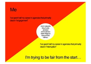 Me!
Iʼve spent half my career in agencies that primarily
deal in “engagement”!

                                      And in making this
                                       thing, Iʼve also
                                         plundered
                                      enormously from
                                      Martin Weigel, Ed
                                       Booty and Bob
                                         Hoffman..!



                                      Iʼve spent half my career in agencies that primarily
                                      deal in “interruption”!



                   Iʼm trying to be fair from the start…!
 