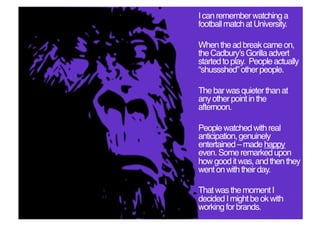 I can remember watching a
football match at University.!

When the ad break came on,
the Cadburyʼs Gorilla advert
started to play. People actually
“shussshed” other people. !

The bar was quieter than at
any other point in the
afternoon. !

People watched with real
anticipation, genuinely
entertained – made happy
even. Some remarked upon
how good it was, and then they
went on with their day. !

That was the moment I
decided I might be ok with
working for brands. !
 