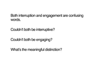 Both interruption and engagement are confusing
words.!

Couldnʼt both be interruptive?!

Couldnʼt both be engaging?!

Whatʼs the meaningful distinction?!
 
