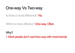 One-way Vs Two-way!
Is there a moral difference? No.!

Which is more effective? One-way. Often.!

Why? !
1. Most people donʼt want two-way with most brands!
 