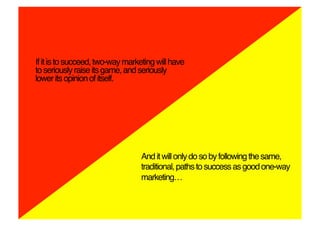 If it is to succeed, two-way marketing will have
to seriously raise its game, and seriously
lower its opinion of itself.!




                                  And it will only do so by following the same,
                                  traditional, paths to success as good one-way
                                  marketing…!
 