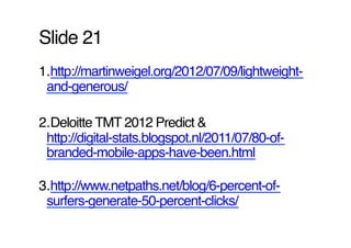 Slide 21!
1. http://martinweigel.org/2012/07/09/lightweight-
 and-generous/ !

2. Deloitte TMT 2012 Predict &
 http://digital-stats.blogspot.nl/2011/07/80-of-
 branded-mobile-apps-have-been.html !

3. http://www.netpaths.net/blog/6-percent-of-
 surfers-generate-50-percent-clicks/ !
 
