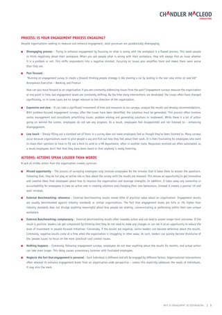 ProCess: is your engAgement ProCess engAging?
Despite organisations seeking to measure and enhance engagement, most processes are paradoxically disengaging.

■   Disengaging process – Trying to enhance engagement by focusing on what is wrong with the workplace is a flawed process. This leads people
    to think negatively about their workplace. When you ask people what is wrong with their workplace, they will always find an issue whether
    it is a problem or not. This shifts respondents into a negative mindset. Focusing on issues also amplifies them and makes them seem worse
    than they are.

■   Past focused –
    “Running an engagement survey to create a forward thinking people strategy is like steering a car by looking in the rear view mirror at road kill”
    Anonymous Executive – Banking and Finance

    How can you move forward as an organisation if you are constantly addressing issues from the past? Engagement surveys measure the organisation
    at one point in time, but engagement levels are constantly shifting. By the time many interventions are developed, the issues often have changed
    significantly, or in some cases are no longer relevant to the direction of the organisation.

■   expensive and slow – It can take a significant investment of time and resources to run surveys, analyse the results and develop recommendations.
    With problem-focused engagement surveys, after the issues have been identified, the solutions must be generated. This process often involves
    senior management and consultants prioritising issues, problem solving and generating solutions to implement. While there is a lot of action
    going on behind the scenes, employees do not see any progress. As a result, employees feel disappointed and not listened to - enhancing
    disengagement.

■   low touch – Simply filling out a standard set of items in a survey does not make employees feel as though they’ve been listened to. Many surveys
    occur because organisations want to give people a say and find out how they feel about their work. It is then frustrating for employees who want
    to share their opinions to have to fill out a form to send to a HR department, often in another state. Responses received are often automated, as
    a result employees don’t feel that they have been heard or that anybody is really listening.


ACtions: ACtions sPeAk louDer thAn WorDs
A lack of visible action from the organisation creates cynicism.

■   missed opportunity – The process of surveying employees only involves employees for the minutes that it takes them to answer the questions.
    Following that, they do not play an active role or hear about the survey until the results are released. This misses an opportunity to get innovative
    and creative ideas from employees about how to improve the organisation and leverage strengths. In addition, it takes away any ownership or
    accountability for employees to take an active role in creating solutions and changing their own behaviours. Instead it creates a passive ‘sit and
    wait’ mindset.

■   external Benchmarking: relevance – External benchmarking results reveal little of practical value about an organisation. Engagement results
    are usually benchmarked against industry standards or similar organisations. The fact that engagement levels are 54% or 3% higher than
    industry standards does not divulge anything meaningful about how people are relating, communicating or performing within their own unique
    workplace.

■   external Benchmarking: complacency – External benchmarking results often impedes action and can lead to poorer longer-term outcomes. If the
    result is positive, leaders can get complacent by thinking that they do not need to make any changes or can see it as an opportunity to reduce the
    level of investment in people-focused initiatives. Conversely, if the results are negative, senior leaders can become defensive about the results.
    Commonly, negative results come at a time when the organisation is struggling in other areas. As such, leaders can quickly become dismissive of
    the ‘people issues’ to focus on the more ‘practical’ cost control issues.

■   nothing happens – Commonly, following engagement surveys, employees do not hear anything about the results for months, and actual action
    can take even longer. This delay causes unnecessary turnover with frustrated employees.

■   neglects the fact that engagement is personal – Each individual is different and will be engaged by different factors. Organisational interventions
    often attempt to enhance engagement levels from an organisation-wide perspective – unless this explicitly addresses the needs of individuals,
    it may miss the mark.




                                                                                                                         WHY IS ENGAGEMENT SO DISENGAGING   | 3
 