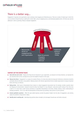 There is a better way...
       Engagement is important, but organisations need to develop a more engaging and influential process. There are a number of simple ways in which this
       can be achieved; through focusing on getting the content right, using an engaging process, and developing targeted actions. All three areas must be
       addressed in order to positively influence employee engagement.




       Content: get the Content right.
       ■   start with the end in mind – Measure the things that are important to your organisation, are relevant to its future direction, are important for
           your executive team to know, and take into account the breadth of research on this topic.

       ■   measure the drivers – Engagement is an output of a number of factors. It is these that need to be measured. Furthermore, all elements should be
           actionable otherwise the data is only academic. Aligning research with relevant organisational factors enables organisations to measure important
           factors that they can influence.

       ■   rating clarity – Items open to interpretation have no place in a robust engagement measurement tool. For example, consider a question about
           the frequency of communication. Instead of using the rating ‘very frequent’ to ‘very infrequent’, using more specific ratings of ‘less than once
           a week’ to ‘4 or more times a week’ ensures consistency in respondent interpretation to the items, thereby creating a clearer understanding of
           employee perceptions. This in turn aides the development of interventions by providing a clear picture of current practices.

       ■   include qualitative questions – Often the open-ended responses provide the greatest insights into the state of engagement, and certainly
           capture the attention of key decision makers.

       ■   identify what is working well – Identifying key positives allows strengths to be leveraged, focused upon and further enhanced.




4 | CHANDLER MACLEOD
 