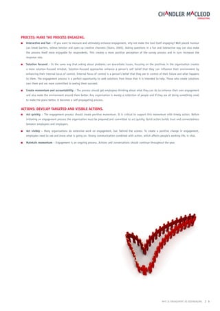 ProCess: mAke the ProCess engAging.
■   interactive and fun – If you want to measure and ultimately enhance engagement, why not make the tool itself engaging? Well placed humour
    can break barriers, relieve tension and open up creative channels (Stairs, 2005). Asking questions in a fun and interactive way can also make
    the process itself more enjoyable for respondents. This creates a more positive perception of the survey process and in turn increases the
    response rate.

■   solution focused – In the same way that asking about problems can exacerbate issues, focusing on the positives in the organisation creates
    a more solution-focused mindset. Solution-focused approaches enhance a person’s self belief that they can influence their environment by
    enhancing their internal locus of control. Internal focus of control is a person’s belief that they are in control of their future and what happens
    to them. The engagement process is a perfect opportunity to seek solutions from those that it is intended to help. Those who create solutions
    own them and are more committed to seeing them succeed.

■   Create momentum and accountability – The process should get employees thinking about what they can do to enhance their own engagement
    and also make the environment around them better. Any organisation is merely a collection of people and if they are all doing something small
    to make the place better, it becomes a self-propagating process.


ACtions: DeveloP tArgeteD AnD visiBle ACtions.
■   Act quickly – The engagement process should create positive momentum. It is critical to support this momentum with timely action. Before
    initiating an engagement process the organisation must be prepared and committed to act quickly. Quick action builds trust and connectedness
    between employees and employers.

■   Act visibly – Many organisations do extensive work on engagement, but ‘behind the scenes’. To create a positive change in engagement,
    employees need to see and know what is going on. Strong communication combined with action, which affects people’s working life, is vital.

■   maintain momentum – Engagement is an ongoing process. Actions and conversations should continue throughout the year.




                                                                                                                       WHY IS ENGAGEMENT SO DISENGAGING   | 5
 