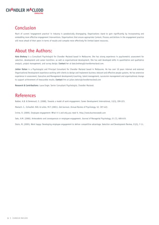 Conclusion
       Much of current ‘engagement practice’ in industry is paradoxically disengaging. Organisations stand to gain significantly by incorporating and
       embedding more effective engagement interventions. Organisations that ensure appropriate Content, Process and Actions in the engagement practice
       will move ahead of their peers in terms of results and compete more effectively for limited talent resources.




       About the Authors:
       Kate Breheny is a Consultant Psychologist for Chandler Macleod based in Melbourne. She has strong experience in psychometric assessment for
       selection, development and career transition, as well as organisational development. She has well developed skills in quantitative and qualitative
       analysis, project management, and survey design. Contact her at kate.breheny@chandlermacleod.com.

       Julian Tatton is a Psychologist and Principal Consultant for Chandler Macleod based in Melbourne. He has over 10 years internal and external
       Organisational Development experience working with clients to design and implement business relevant and effective people systems. He has extensive
       experience in assessment, Executive and Management development/coaching, talent management, succession management and organisational change
       to support achievement of measurable results. Contact him at julian.tatton@chandlermacleod.com

       research & Contributions: Laura Enger, Senior Consultant Psychologist, Chandler Macleod.




       References
       Bakker, A.B. & Demerouti, E. (2008). Towards a model of work engagement. Career Development International, 13(3), 209-223.

       Maslach, C., Schaufeli, W.B. & Leiter, M.P. (2001). Job burnout. Annual Review of Psychology, 52, 397-422.

       Irvine, D. (2009). Employee engagement: What it is and why you need it. http://www.businessweek.com

       Saks, A.M. (2006). Antecedents and consequences or employee engagement. Journal of Managerial Psychology, 21 (7), 600-619.

       Stairs, M. (2005). Work happy: Developing employee engagement to deliver competitive advantage. Selection and Development Review, 21(5), 7-11.




6 | CHANDLER MACLEOD
 