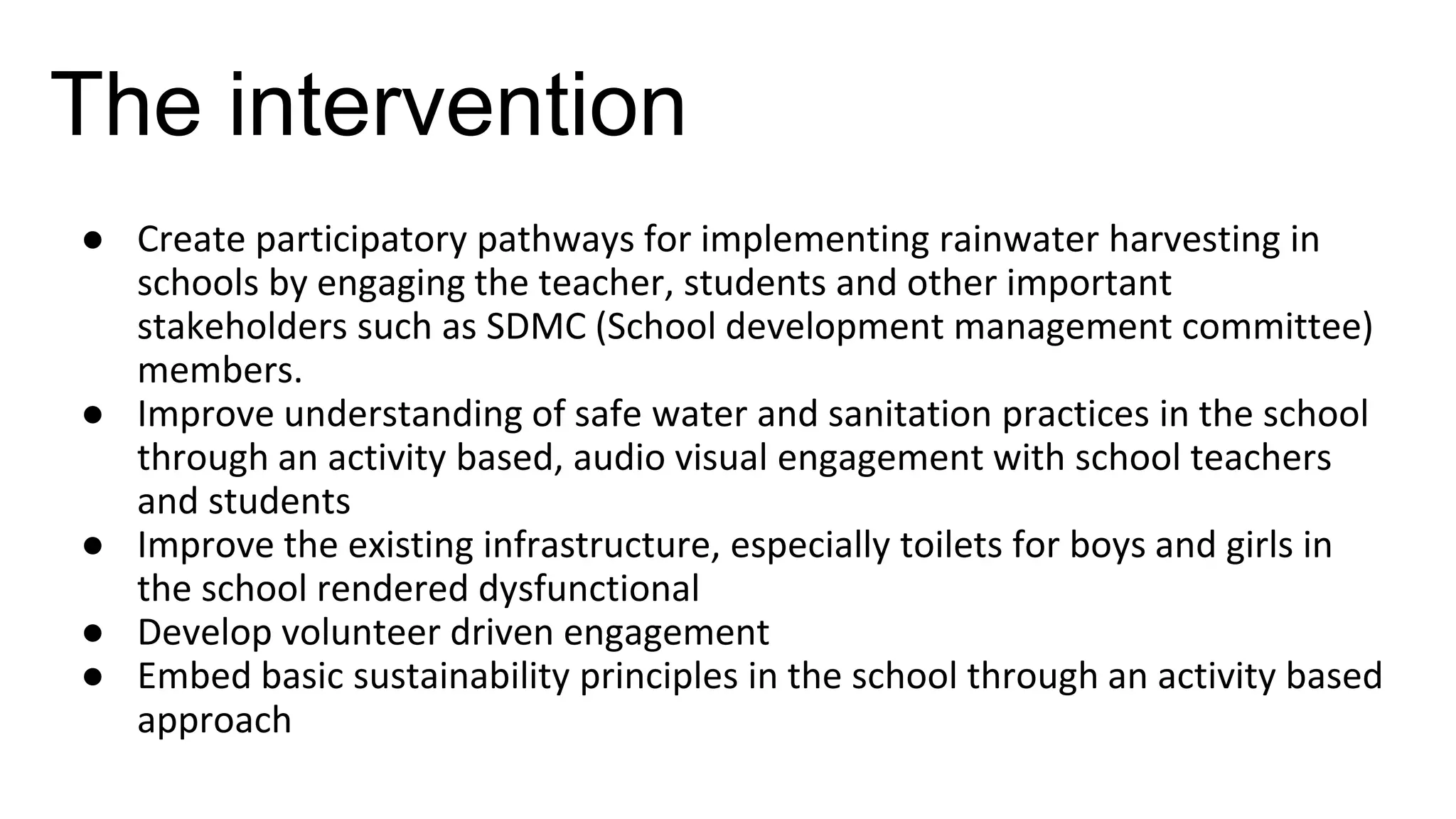 The intervention
● Create participatory pathways for implementing rainwater harvesting in
schools by engaging the teacher, students and other important
stakeholders such as SDMC (School development management committee)
members.
● Improve understanding of safe water and sanitation practices in the school
through an activity based, audio visual engagement with school teachers
and students
● Improve the existing infrastructure, especially toilets for boys and girls in
the school rendered dysfunctional
● Develop volunteer driven engagement
● Embed basic sustainability principles in the school through an activity based
approach
 
